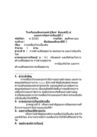 โรงเรียนบดินทรเดชา(สิงห์ สิงหเสนี) ๔
                    แผนการจัดการเรียนรู้ที่ 2
รหัสวิชา       พ 33101              รายวิชา สุขศึกษาและ
พลศึกษา                     ชั้นมัธยมศึกษาปีที่ 3
เรื่อง    การเคลื่อนไหวเบื้องต้น
จำานวน 1           คาบ
สาระที่ 4 : การสร้างเสริมสุขภาพ สมรรถภาพ และการป้องกัน
โรค
มาตรฐานการเรียนรู้ พ : 4.1 เห็นคุณค่า และมีทักษะในการ
สร้างเสริมสุขภาพ การดำารงสุขภาพ
                                     การป้องกันโรค และการ
สร้างเสริมสมรรถภาพเพื่อสุขภาพ
…………………………………………………………………………………
…………………….
1. สาระสำาคัญ
       การเคลื่อนไหวและออกกำาลังกายอย่างสมำ่าเสมอ และความ
สมบูรณ์พร้อมทางกาย (Fitness) มีความสำาคัญยิ่งต่อสุขภาพและ
ความอภิรมณ์ของประชาชนทุกวัย และตลอดช่วงอายุขยความ   ั
สมบูรณ์พร้อมทางกาย เป็นผลลัพธ์ที่เกิดขึ้นจากพฤติกรรมการ
เคลื่อนไหวออกกำาลังกาย พฤติกรรมจะเกิดขึ้นอย่างสมำ่าเสมอ
จำาเป็นต้องบูรณาการการเคลื่อนไหวและออกกำาลังกายร่วมเป็นอัน
หนึ่งอันเดียวกับวิถีชีวิต
2. มาตรฐานการเรียนรู้ช่วงชั้น
            มาตรฐานที่ 6 เห็นความสำาคัญของการมีสมรรถภาพที่
ดีจากการออกกำาลังกายและเล่นกีฬา
3. ผลการเรียนรู้ที่คาดหวัง
           เห็นความสำาคัญของหลักการเคลื่อนไปเบื้องต้น รู้เข้าใจ
และมีทักษะ สามารถนำาหลักการเคลื่อนไหวไปใช้ในชีวิตประจำาวัน
ได้
4. จุดประสงค์การเรียนรู้
 