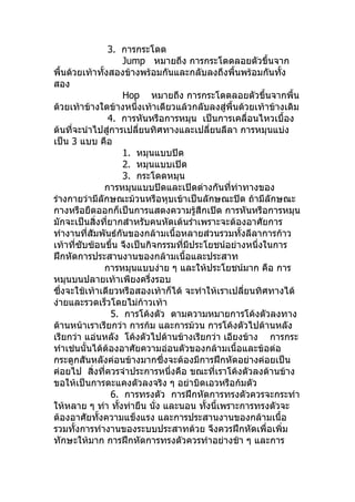 3. การกระโดด
                     Jump หมายถึง การกระโดดลอยตัวขึ้นจาก
พื้นด้วยเท้าทั้งสองข้างพร้อมกันและกลับลงถึงพื้นพร้อมกันทัง  ้
สอง
                     Hop หมายถึง การกระโดดลอยตัวขึ้นจากพื้น
ด้วยเท้าข้างใดข้างหนึ่งเท้าเดียวแล้วกลับลงสู่พื้นด้วยเท้าข้างเดิม
                4. การหันหรือการหมุน เป็นการเคลื่อนไหวเบื้อง
ต้นที่จะนำาไปสู่การเปลี่ยนทิศทางและเปลี่ยนลีลา การหมุนแบ่ง
เป็น 3 แบบ คือ
                     1. หมุนแบบปิด
                     2. หมุนแบบเปิด
                     3. กระโดดหมุน
               การหมุนแบบปิดและเปิดต่างกันทีท่าทางของ
                                               ่
ร่างกายว่ามีลักษณะม้วนหรือหุบเข้าเป็นลักษณะปิด ถ้ามีลักษณะ
กางหรือยืดออกก็เป็นการแสดงความรู้สึกเปิด การหันหรือการหมุน
มักจะเป็นสิ่งที่ยากสำาหรับคนหัดเต้นรำาเพราะจะต้องอาศัยการ
ทำางานที่สัมพันธ์กันของกล้ามเนื้อหลายส่วนรวมทั้งลีลาการก้าว
เท้าที่ซับซ้อนขึ้น จึงเป็นกิจกรรมที่มประโยชน์อย่างหนึ่งในการ
                                     ี
ฝึกหัดการประสานงานของกล้ามเนื้อและประสาท
               การหมุนแบบง่าย ๆ และให้ประโยชน์มาก คือ การ
หมุนบนปลายเท้าเพียงครึงรอบ ่
ซึ่งจะใช้เท้าเดียวหรือสองเท้าก็ได้ จะทำาให้เราเปลียนทิศทางได้
                                                  ่
ง่ายและรวดเร็วโดยไม่ก้าวเท้า
                 5. การโค้งตัว ตามความหมายการโค้งตัวลงทาง
ด้านหน้าเราเรียกว่า การก้ม และการม้วน การโค้งตัวไปด้านหลัง
เรียกว่า แอ่นหลัง โค้งตัวไปด้านข้างเรียกว่า เอียงข้าง การกระ
ทำาเช่นนั้นได้ต้องอาศัยความอ่อนตัวของกล้ามเนื้อและข้อต่อ
กระดูกสันหลังค่อนข้างมากซึ่งจะต้องมีการฝึกหัดอย่างค่อยเป็น
ค่อยไป สิ่งที่ควรจำาประการหนึงคือ ขณะที่เราโค้งตัวลงด้านข้าง
                                ่
ขอให้เป็นการตะแคงตัวลงจริง ๆ อย่าบิดเอวหรือก้มตัว
                 6. การทรงตัว การฝึกหัดการทรงตัวควรจะกระทำา
ให้หลาย ๆ ท่า ทังท่ายืน นั่ง และนอน ทังนี้เพราะการทรงตัวจะ
                   ้                     ้
ต้องอาศัยทั้งความแข็งแรง และการประสานงานของกล้ามเนื้อ
รวมทั้งการทำางานของระบบประสาทด้วย จึงควรฝึกหัดเพื่อเพิ่ม
ทักษะให้มาก การฝึกหัดการทรงตัวควรทำาอย่างช้า ๆ และการ
 