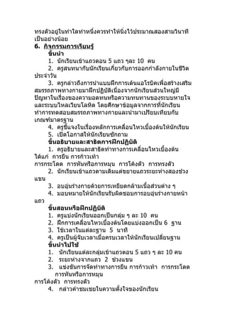 ทรงตัวอยู่ในท่าใดท่าหนึ่งควรทำาให้นิ่งไว้ประมาณสองสามวินาที
เป็นอย่างน้อย
6. กิจกรรมการเรียนรู้
     ขั้นนำา
     1. นักเรียนเข้าแถวตอน 5 แถว ๆละ 10 คน
     2. ครูสนทนากับนักเรียนเกี่ยวกับการออกกำาลังกายในชีวิต
ประจำาวัน
     3. ครูกล่าวถึงการนำาแบบฝึกการเต้นแอโรบิคเพื่อสร้างเสริม
สมรรถภาพทางกายมาฝึกปฏิบัติเนื่องจากนักเรียนส่วนใหญ่มี
ปัญหาในเรื่องของความอดทนหรือความทนทานของระบบหายใจ
และระบบไหลเวียนโลหิต โดยศึกษาข้อมูลจากการที่นักเรียน
ทำาการทดสอบสมรรถภาพทางกายและนำามาเปรียบเทียบกับ
เกณฑ์มาตรฐาน
     4. ครูชี้แจงในเรื่องหลักการเคลื่อนไหวเบื้องต้นให้นักเรียน
     5. เปิดโอกาสให้นักเรียนซักถาม
     ขั้นอธิบายและสาธิตการฝึกปฏิบัติ
     1. ครูอธิบายและสาธิตท่าทางการเคลื่อนไหวเบื้องต้น
ได้แก่ การยืน การก้าวเท้า
การกระโดด การหันหรือการหมุน การโค้งตัว การทรงตัว
     2. นักเรียนเข้าแถวตามเดิมแต่ขยายแถวระยะห่างสองช่วง
แขน
     3. อบอุ่นร่างกายด้วยการเหยียดกล้ามเนื้อส่วนต่าง ๆ
     4. มอบหมายให้นักเรียนรับผิดชอบการอบอุ่นร่างกายหน้า
แถว
     ขั้นสอนหรือฝึกปฏิบัติ
     1. ครูแบ่งนักเรียนออกเป็นกลุ่ม ๆ ละ 10 คน
     2. ฝึกการเคลื่อนไหวเบื้องต้นโดยแบ่งออกเป็น 6 ฐาน
     3. ใช้เวลาในแต่ละฐาน 5 นาที
     4. ครูเป็นผู้จับเวลาเมื่อครบเวลาให้นักเรียนเปลี่ยนฐาน
     ขั้นนำาไปใช้
     1. นักเรียนแต่ละกลุ่มเข้าแถวตอน 5 แถว ๆ ละ 10 คน
     2. ระยะห่างจากแถว 2 ช่วงแขน
     3. แข่งขันการจัดท่าทางการยืน การก้าวเท้า การกระโดด
         การหันหรือการหมุน
การโค้งตัว การทรงตัว
     4. กล่าวคำาชมเชยในความตั้งใจของนักเรียน
 