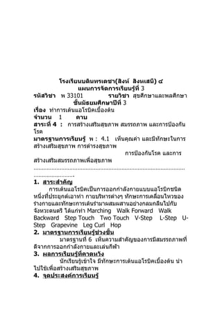 โรงเรียนบดินทรเดชา(สิงห์ สิงหเสนี) ๔
                       แผนการจัดการเรียนรู้ที่ 3
รหัสวิชา พ 33101                    รายวิชา สุขศึกษาและพลศึกษา
                    ชั้นมัธยมศึกษาปีที่ 3
เรื่อง ท่าการเต้นแอโรบิคเบื้องต้น
จำานวน 1             คาบ
สาระที่ 4 : การสร้างเสริมสุขภาพ สมรรถภาพ และการป้องกัน
โรค
มาตรฐานการเรียนรู้ พ : 4.1 เห็นคุณค่า และมีทักษะในการ
สร้างเสริมสุขภาพ การดำารงสุขภาพ
                                          การป้องกันโรค และการ
สร้างเสริมสมรรถภาพเพื่อสุขภาพ
…………………………………………………………………………………
…………………….
1. สาระสำาคัญ
         การเต้นแอโรบิคเป็นการออกกำาลังกายแบบแอโรบิกชนิด
หนึ่งทีประยุกต์เอาท่า กายบริหารต่างๆ ทักษะการเคลือนไหวของ
       ่                                              ่
ร่างกายและทักษะการเต้นรำามาผสมผสานอย่างกลมกลืนไปกับ
จังหวะดนตรี ได้แก่ท่า Marching Walk Forward Walk
Backward Step Touch Two Touch V-Step L-Step U-
Step Grapevine Leg Curl Hop
2. มาตรฐานการเรียนรู้ช่วงชั้น
             มาตรฐานที่ 6 เห็นความสำาคัญของการมีสมรรถภาพที่
ดีจากการออกกำาลังกายและเล่นกีฬา
3. ผลการเรียนรู้ที่คาดหวัง
             นักเรียนรู้เข้าใจ มีทักษะการเต้นแอโรบิคเบื้องต้น นำา
ไปใช้เพื่อสร้างเสริมสุขภาพ
4. จุดประสงค์การเรียนรู้
 
