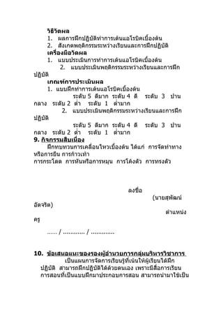 วิธีวัดผล
      1. ผลการฝึกปฏิบัติท่าการเต้นแอโรบิคเบื้องต้น
      2. สังเกตพฤติกรรมระหว่างเรียนและการฝึกปฏิบัติ
      เครื่องมือวัดผล
      1. แบบประเมินการท่าการเต้นแอโรบิคเบื้องต้น
             2. แบบประเมินพฤติกรรมระหว่างเรียนและการฝึก
ปฏิบัติ
      เกณฑ์การประเมินผล
      1. แบบฝึกท่าการเต้นแอโรบิคเบื้องต้น
                 ระดับ 5 ดีมาก ระดับ 4 ดี ระดับ 3 ปาน
กลาง ระดับ 2 ตำ่า ระดับ 1 ตำ่ามาก
              2. แบบประเมินพฤติกรรมระหว่างเรียนและการฝึก
ปฏิบัติ
                 ระดับ 5 ดีมาก ระดับ 4 ดี ระดับ 3 ปาน
กลาง ระดับ 2 ตำ่า ระดับ 1 ตำ่ามาก
9. กิจกรรมสืบเนื่อง
      ฝึกทบทวนการเคลื่อนไหวเบื้องต้น ได้แก่ การจัดท่าทาง
หรือการยืน การก้าวเท้า
การกระโดด การหันหรือการหมุน การโค้งตัว การทรงตัว



                                          ลงชื่อ
                                                   (นายสุพัฒน์
อัตจริต)
                                                       ตำาแหน่ง
ครู

      …… / ............ / .............


10. ข้อเสนอแนะของรองผู้อำานวยการกลุ่มบริหารวิชาการ
            เป็นแผนการจัดการเรียนรู้ที่เน้นให้ผู้เรียนได้ฝึก
  ปฏิบัติ สามารถฝึกปฏิบัติได้ด้วยตนเอง เพราะมีสื่อการเรียน
  การสอนที่เป็นแบบฝึกมาประกอบการสอน สามารถนำามาใช้เป็น
 