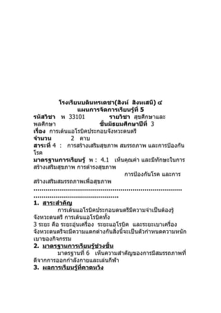 โรงเรียนบดินทรเดชา(สิงห์ สิงหเสนี) ๔
                  แผนการจัดการเรียนรู้ที่ 5
รหัสวิชา พ 33101                รายวิชา สุขศึกษาและ
พลศึกษา                     ชั้นมัธยมศึกษาปีที่ 3
เรื่อง การเต้นแอโรบิคประกอบจังหวะดนตรี
จำานวน         2 คาบ
สาระที่ 4 : การสร้างเสริมสุขภาพ สมรรถภาพ และการป้องกัน
โรค
มาตรฐานการเรียนรู้ พ : 4.1 เห็นคุณค่า และมีทักษะในการ
สร้างเสริมสุขภาพ การดำารงสุขภาพ
                                     การป้องกันโรค และการ
สร้างเสริมสมรรถภาพเพื่อสุขภาพ
…………………………………………………………………
…………………………………….
1. สาระสำาคัญ
          การเต้นแอโรบิคประกอบดนตรีมีความจำาเป็นต้องรู้
จังหวะดนตรี การเต้นแอโรบิคทั้ง
3 ระยะ คือ ระยะอุ่นเครื่อง ระยะแอโรบิค และระยะเบาเครื่อง
จังหวะดนตรีจะมีความแตกต่างกันสิ่งนี้จะเป็นตัวกำาหนดความหนัก
เบาของกิจกรรม
2. มาตรฐานการเรียนรู้ช่วงชั้น
          มาตรฐานที่ 6 เห็นความสำาคัญของการมีสมรรถภาพที่
ดีจากการออกกำาลังกายและเล่นกีฬา
3. ผลการเรียนรู้ที่คาดหวัง
 