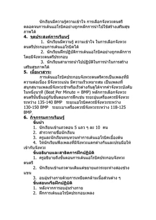 นักเรียนมีความรู้ความเข้าใจ การเลือกจังหวะดนตรี
ตลอดจนการเต้นแอโรบิคอย่างถูกหลักการนำาไปใช้สร้างเสริมสุข
ภาพได้
4. จุดประสงค์การเรียนรู้
           1. นักเรียนมีความรู้ ความเข้าใจ ในการเลือกจังหวะ
ดนตรีประกอบการเต้นแอโรบิคได้
           2. นักเรียนฝึกปฏิบัติการเต้นแอโรบิคอย่างถูกหลักการ
โดยมีจังหวะดนตรีประกอบ
           3. นักเรียนสามารถนำาไปปฏิบัติในการนำาในการสร้าง
เสริมสุขภาพได้
5. เนื้อหาสาระ
          การเต้นแอโรบิคประกอบจังหวะดนตรีควรเป็นเพลงทีมี      ่
ความต่อเนื่อง มีจังหวะแน่น มีความเร็วเหมาะสม เป็นเพลงที่
สนุกสนานเพลงมีจังหวะช้าหรือเร็วต่างกันดูได้จากค่าจังหวะบังคับ
ในหนึ่งนาที (Beat Per Minute = BMP) หลักการเลือกจังหวะ
ดนตรีนั้นขึ้นอยู่กับขั้นตอนการฝึกเช่น ระยะอุ่นเครื่องควรมีจังหวะ
ระหว่าง 135-140 BMP ระยะแอโรบิคควรมีจงหวะระหว่าง
                                              ั
130-150 BMP ระยะเบาเครื่องควรมีจังหวะระหว่าง 118-125
BMP
6. กิจกรรมการเรียนรู้
      ขั้นนำา
      1. นักเรียนเข้าแถวตอน 5 แถว ๆ ละ 10 คน
      2. สำารวจรายชื่อนักเรียน
      3. ครูและนักเรียนทบทวนท่าการเต้นแอโรบิคเบื้องต้น
      4. ให้นักเรียนฟังเพลงที่มีจังหวะแตกต่างกันและปรบมือให้
เข้ากับจังหวะ
      ขั้นอธิบายและสาธิตการฝึกปฏิบัติ
      1. ครูอธิบายถึงขั้นตอนการเต้นแอโรบิคประกอบจังหวะ
ดนตรี
      2. นักเรียนเข้าแถวตามเดิมแต่ขยายแถวระยะห่างสองช่วง
แขน
      3. อบอุ่นร่างกายด้วยการเหยียดกล้ามเนื้อส่วนต่าง ๆ
      ขั้นสอนหรือฝึกปฏิบัติ
      1. หลังจากการอบอุ่นร่างกาย
      2. ฝึกการเต้นแอโรบิคประกอบเพลง
 