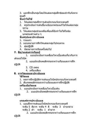 3. แยกฝึกเป็นกลุ่มโดยให้แต่ละกลุมฝึกซ้อมเข้ากับจังหวะ
                                           ่
      ดนตรี
      ขั้นนำาไปใช้
      1. ให้แต่ละกลุ่มฝึกการเต้นประกอบจังหวะดนตรี
      2. ครูประเมินการเต้นชี้แจงข้อบกพร่องแก้ไขให้แต่ละกลุ่ม
          ทราบ
      3. ให้แต่ละกลุ่มช่วยเหลือเพื่อนที่ยงทำาไม่ได้ในข้อ
                                         ั
          บกพร่องด้านต่าง ๆ
      ขั้นสรุปและประเมินผล
      1. รวมแถว
      2. มอบหมายการฝึกให้แต่ละกลุ่มไปทบทวน
      3. สุขปฏิบัติ
      4. นัดหมายการเรียนครั้งต่อไป
7. สื่อ/แหล่งการเรียนรู้
             1. แบบประเมินการเคลื่อนไหวเบื้องต้นเกี่ยวกับการ
เต้นแอโรบิค
             2. แบบประเมินพฤติกรรมระหว่างเรียนและการฝึก
ปฏิบัติ
             3. CD เพลง
             4. เครื่องเสียง
8. การวัดผลและประเมินผล
      วิธีวัดผล
      1. ผลการฝึกปฏิบัติการเต้นแอโรบิคประกอบจังหวะดนตรี
      2. สังเกตพฤติกรรมระหว่างเรียนและการฝึกปฏิบัติ
      เครื่องมือวัดผล
      1. แบบประเมินการเคลื่อนไหวเบื้องต้น
              2. แบบประเมินพฤติกรรมระหว่างเรียนและการฝึก
ปฏิบัติ

      เกณฑ์การประเมินผล
      1. แบบฝึกการเต้นแอโรบิคประกอบจังหวะดนตรี
        ระดับ 5 ดีมาก ระดับ 4 ดี ระดับ 3 ปานกลาง
        ระดับ 2 ตำ่า ระดับ 1 ตำ่ามาก
            2. แบบประเมินพฤติกรรมระหว่างเรียนและการฝึก
ปฏิบัติ
 