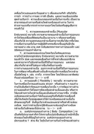 เคลื่อนไหวแขนและขาในมุมต่าง ๆ เพื่อเล่นเกมกีฬา หรือใช้ใน
การปา การขว้าง การเตะ การตี เป็นต้น และความแข็งแรงชนิด
สุดท้ายเรียกว่า ความแข็งแรงของกล้ามเนื้อในการเกร็ง เป็นความ
สามารถของร่างกายหรือส่วนใดส่วนหนึ่งของร่างกาย ในการ
ต้านทานแรงที่มากระทำาจากภายนอกโดยไม่ล้มหรือสูญเสียการ
ทรงตัวไป
             ٢. ความอดทนของกล้ามเนื้อ (Muscular
Endurance) หมายถึง ความสามารถของกล้ามเนื้อในการออกแรง
ทำาให้วัตถุเคลื่อนที่ติดต่อกันเป็นเวลานาน ๆ หรือหลายครั้งต่อ
เนื่องกันได้ ความอดทนของกล้ามเนื้อสามารถเพิ่มได้มากขึ้นโดย
การเพิ่มจำานวนครั้งในการปฏิบัติกิจกรรมซึ่งจะขึ้นอยู่กับปัจจัย
หลายอย่าง เช่น อายุ เพศ ระดับสมรรถภาพทางกายของเด็ก และ
ชนิดของการออกกำาลังกาย
       ٣. ความอดทนของระบบไหลเวียนโลหิตและระบบ
หายใจ(Cardiorespiratory Endurance) หมายถึง ความสามารถ
ของหัวใจ ปอด และหลอดเลือดในการที่จะลำาเลียงออกซิเจน
และสารอาหารไปยังกล้ามเนื้อที่ใช้ในการออกแรง และขณะ
เดียวกันก็นำาสารที่ไม่ต้องการซึงเกิดขึ้นภายหลัง
                                 ่
การทำางานของกล้ามเนื้อ ออกจากกล้ามเนื้อที่ใช้ในการออกแรง
ในการพัฒนาหรือเสริมสร้างนั้นเด็กจะต้องมีการเคลื่อนไหวกล้าม
เนื้อมัดใหญ่ ๆ เช่น การวิ่ง การกระโดด โดยใช้ระยะเวลาติดต่อ
กันอย่างน้อยครังละ ١٥ – ١٠ นาที
                 ้
       ٤. ความอ่อนตัว ( Flexibility ) หมายถึง ความสามารถ
ในการเคลื่อนไหวของส่วนแขน ส่วนขา หรือส่วนต่าง ๆ ของร่าง
ก่ายให้เต็มขีดจำากัดของการเคลื่อนไหวนั้น ๆ การพัฒนาทางด้าน
ความอ่อนตัวทำาได้โดยการยืดเหยียดกล้ามเนื้อและเอ็น หรือการ
ใช้แรงต้านทานในกล้ามเนื้อและเอ็นต้องทำางานมากขึ้น การยืด
เหยียดของกล้ามเนื้อทำาได้ทั้งแบบอยู่กับที่หรือมีการเคลื่อนที่
เพื่อให้เกิดประโยชน์สูงสุดควรใช้การเหยียดของกล้ามเนื้อใน
ลักษณะอยู่กับที่ นั่นคืออวัยวะส่วนแขนและขาหรือลำาตัวจะต้อง
เหยียด จนกว่ากล้ามเนื้อจะรู้สึกตึงและจะต้องอยู่ในท่าเหยียด
กล้ามเนื้อในลักษณะนี้ประมาณ ١٥ – ١٠ นาที
       ٥. องค์ประกอบของร่างกาย ( Body Composition ) จะ
เป็นดัชนีประมาณค่าที่ทำาให้ทราบถึงเปอร์เซ็นต์ของนำ้าหนักที่เป็น
ส่วนของไขมันที่มีอยู่ในร่างกาย องค์ประกอบของร่างกาย
ประกอบด้วย ٢ ส่วน คือ ไขมันในร่างกายกับนำ้าหนักของส่วนต่าง
 