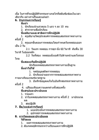 เนื้อ ในการที่จะปฏิบัติกิจกรรมทางกลไกที่สลับซับซ้อนในเวลา
เดียวกัน อย่างราบรื่นและแม่นยำา
6. กิจกรรมการเรียนรู้
       ขั้นนำา
       1. นักเรียนเข้าแถวตอน 5 แถว ๆ ละ 10 คน
       2. สำารวจรายชื่อนักเรียน
       ขั้นอธิบายและสาธิตการฝึกปฏิบัติ
       1. ครูอธิบายวัตถุประสงค์การทดสอบสมรรถภาพทางกาย
ครั้งที่ 2
       2. ครูบอกขั้นตอนการทดสอบโดยกำาหนดวันทดสอบออก
เป็น 2 วัน
             2.1 วันแรก ทดสอบ การลุก-นัง 60 วินาที ดันพื้น 30
                                        ่
วินาที วิงอ้อมหลัก
          ่
             2.2 วันที่สอง ทดสอบนั่งงอตัวไปด้านหน้าและวิ่งระยะ
ไกล
       ขั้นสอนหรือฝึกปฏิบัติ
                นักเรียนทดสอบสมรรถภาพทางกายเป็นฐาน
       ขั้นนำาไปใช้
                1. จดข้อมูลสถิตการทดสอบ
                2. นักเรียนนำาผลจากการทดสอบสมรรถภาพทาง
กายมาเทียบเกณฑ์มาตรฐาน
                3. บันทึกข้อมูลลงในใบบันทึกสมรรถภาพทางกาย
ครั้งที่ 2
         4. เปรียบเทียบความแตกต่างทั้งสองครั้ง
       ขั้นสรุปและประเมินผล
       1. รวมแถว
       2. นำาใบทดสอบสมรรถภาพทางกาย ครั้งที่ 2 มาประมวล
            ผล
       3. สุขปฏิบัติ
7. สื่อ/แหล่งการเรียนรู้
              1. แบบประเมินการทดสอบสมรรถภาพทางกาย
              2. อุปกรณ์การทดสอบสมรรถภาพทางกาย
8. การวัดผลและประเมินผล
       วิธีวัดผล
       1. ผลการทดสอบสมรรถภาพทางกาย
       2. สังเกตพฤติกรรมระหว่างเรียนและการฝึกปฏิบัติ
 