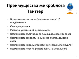 Преимущества микроблога Твиттер   Возможность писать небольшие посты в 1-2 предложения Самодисциплина Развитие умственной деятельности Возможность обратиться за помощью, спросить совет Возможность заводить новые знакомства, деловые связи Возможность «подсматривать» за успешными людьми Возможность постить (писать твиты) с мобильного 