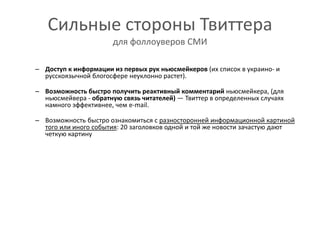Сильные стороны Твиттерадля фоллоуверов СМИДоступ к информации из первых рук ньюсмейкеров (их список в украино- и русскоязычной блогосфере неуклонно растет). Возможность быстро получить реактивный комментарий ньюсмейкера, (для ньюсмейвера - обратную связь читателей) — Твиттер в определенных случаях намного эффективнее, чем e-mail.Возможность быстро ознакомиться с разносторонней информационной картиной того или иного события: 20 заголовков одной и той же новости зачастую дают четкую картину 
