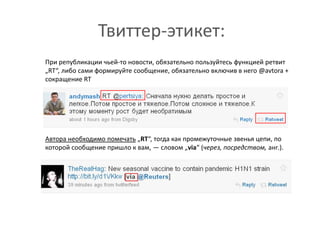 Твиттер-этикет:	При републикации чьей-то новости, обязательно пользуйтесь функцией ретвит „RT“, либо сами формируйте сообщение, обязательно включив в него @avtora + сокращение RTАвтора необходимо помечать„RT“, тогда как промежуточные звенья цепи, по которой сообщение пришло к вам, — словом „via“ (через, посредством, анг.). 