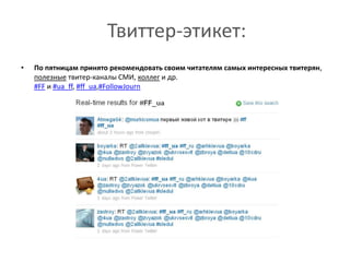 Твиттер-этикет:По пятницам принято рекомендовать своим читателям самых интересных твитерян, полезные твитер-каналы СМИ, коллег и др. #FFи #ua_ff, #ff_ua,#FollowJournПолезные советыНе гонитесь за популярностью, mass-following — моветон. Займитесь качественным контентом, быстро и мудро реагируйте на запросы читателей, ссылайтесь, цитируйте, ретвитте, отвечайте на вопросы, и популярность сама придет к вам.