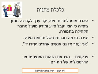 ‫מתנות‬ ‫כלכלת‬
•‫מתוך‬ ‫לקבוצה‬ ‫ערך‬ ‫יקר‬ ‫מידע‬ ‫לתרום‬ ‫מונע‬ ‫האדם‬
‫מחברי‬ ‫מועיל‬ ‫ומידע‬ ‫סיוע‬ ‫יקבל‬ ‫הוא‬ ‫כי‬ ‫ציפייה‬
.‫בתמורה‬ ‫הקהילה‬
•.‫מידע‬ ‫תרומת‬ ‫של‬ ‫חברתית‬ ‫נורמה‬ ‫יצירת‬
•."‫לי‬ ‫יעזרו‬ ‫אחרים‬ ‫אנשים‬ ‫גם‬ ‫אז‬ ‫עוזר‬ ‫"אני‬
•‫או‬ ‫האמיתית‬ ‫הזהות‬ ‫את‬ ‫הצג‬ - ‫פרקטית‬
‫התורם‬ ‫של‬ ‫הוירטואלית‬
‫רבין‬ ‫איל‬‫והדרכה‬ ‫מחקר‬ ,‫יעוץ‬ –
 