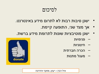 ‫לסיכום‬
•.‫באינטרנט‬ ‫מידע‬ ‫לתרום‬ ‫לא‬ ‫רבות‬ ‫סיבות‬ ‫ישנן‬
•.‫קיימת‬ ‫התופעה‬ ,‫שני‬ ‫מצד‬ ‫אך‬
•.‫ברשת‬ ‫מידע‬ ‫לתרומת‬ ‫שונות‬ ‫מוטיבציות‬ ‫ישנן‬
–‫פנימיות‬
–‫חיצוניות‬
–‫חברתית‬ ‫הכרה‬
–‫מתנות‬ ‫מעגל‬
‫רבין‬ ‫איל‬‫והדרכה‬ ‫מחקר‬ ,‫יעוץ‬ –
 