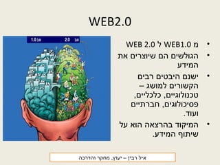 WEB2.0
•‫מ‬WEB1.0‫ל‬WEB 2.0
•‫את‬ ‫שיוצרים‬ ‫הם‬ ‫הגולשים‬
‫המידע‬
•‫רבים‬ ‫היבטים‬ ‫ישנם‬
– ‫למושג‬ ‫הקשורים‬
,‫כלכליים‬ ,‫טכנולוגיים‬
‫חברתיים‬ ,‫פסיכולוגים‬
.‫ועוד‬
•‫על‬ ‫הוא‬ ‫בהרצאה‬ ‫המיקוד‬
.‫המידע‬ ‫שיתוף‬
‫רבין‬ ‫איל‬‫והדרכה‬ ‫מחקר‬ ,‫יעוץ‬ –
 