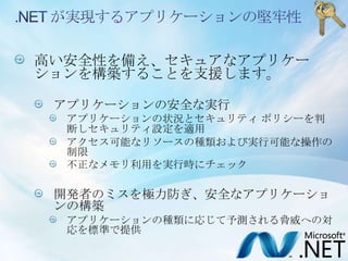 .NET が実現するアプリケーションの堅牢性高い安全性を備え、セキュアなアプリケーションを構築することを支援します。アプリケーションの安全な実行アプリケーションの状況とセキュリティ ポリシーを判断しセキュリティ設定を適用アクセス可能なリソースの種類および実行可能な操作の制限不正なメモリ利用を実行時にチェック開発者のミスを極力防ぎ、安全なアプリケーションの構築アプリケーションの種類に応じて予測される脅威への対応を標準で提供