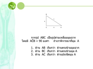 จากรูป  ABC  เป็นรูปสามเหลี่ยมมุมฉาก  โดยมี  AĈB  = 90  องศา  ถ้าเราพิจารณาที่มุม  A 1.  ด้าน  AB  เรียกว่า  ด้านตรงข้ามมุมฉาก 2.  ด้าน  BC  เรียกว่า  ด้านตรงข้ามมุม  A 3.  ด้าน  AC  เรียกว่า  ด้านประชิดมุม  A A B C a b c 