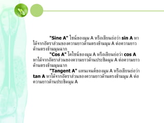"Sine A"  ไซน์ของมุม  A  หรือเขียนย่อว่า  sin A  หาได้จากอัตราส่วนของความยาวด้านตรงข้ามมุม  A  ต่อความยาวด้านตรงข้ามมุมฉาก  "Cos A"  โคไซน์ของมุม  A  หรือเขียนย่อว่า  cos A  หาได้จากอัตราส่วนของความยาวด้านประชิดมุม  A  ต่อความยาวด้านตรงข้ามมุมฉาก  "Tangent A"  แทนเจนต์ของมุม  A  หรือเขียนย่อว่า  tan A  หาได้จากอัตราส่วนของความยาวด้านตรงข้ามมุม  A  ต่อความยาวด้านประชิดมุม  A  