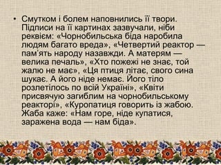 Смутком і болем наповнились її твори. Підписи на її картинах зазвучали, ніби реквієм: «Чорнобильська біда наробила людям багато вреда», «Четвертий реактор — пам’ять народу назавжди. А матерям — велика печаль», «Хто пожежі не знає, той жалю не має», «Ця птиця літає, свого сина шукає. А його ніде немає. Його тіло розлетілось по всій Україні», «Квіти присвячую загиблим на чорнобильському реакторі», «Куропатиця говорить із жабою. Жаба каже: «Нам горе, ніде купатися, заражена вода — нам біда». 