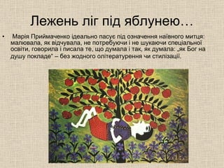 Лежень ліг під яблунею… Марія Приймаченко ідеально пасує під означення наївного митця: малювала, як відчувала, не потребуючи і не шукаючи спеціальної освіти, говорила і писала те, що думала і так, як думала: „як Бог на душу покладе“ – без жодного олітературення чи стилізації.   