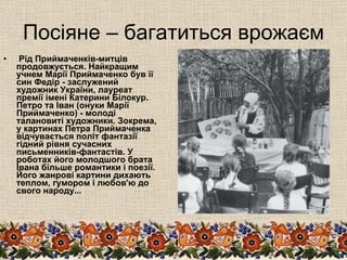 Посіяне – багатиться врожаєм Рід Приймаченків-митців продовжується. Найкращим учнем Марії Приймаченко був її син Федір - заслужений художник України, лауреат премії імені Катерини Білокур. Петро та Іван (онуки Марії Приймаченко) - молоді талановиті художники. Зокрема, у картинах Петра Приймаченка відчувається політ фантазії гідний рівня сучасних письменників-фантастів. У роботах його молодшого брата Івана більше романтики і поезії. Його жанрові картини дихають теплом, гумором і любов'ю до свого народу... 