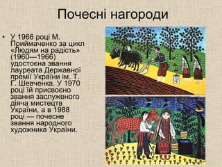 Почесні нагороди У 1966 році М. Приймаченко за цикл «Людям на радість» (1960—1966) удостоєна звання лауреата Державної премії України ім. Т. Г. Шевченка. У 1970 році їй присвоєно звання заслуженого діяча мистецтв України, а в 1988 році — почесне звання народного художника України. 