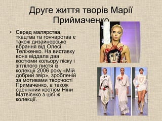 Друге життя творів Марії Приймаченко Серед малярства, ткацтва та гончарства є також дизайнерське вбрання від Олесі Теліженко. На виставку вона віддала два костюми кольору піску і зітлілого листя із колекції 2006 року «Мій добрий звір», зробленій за мотивами творчості Примаченко, а також сценічний костюм Ніни Матвієнко з цієї ж колекції.  