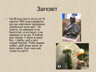 Заповіт  На 89 році життя (в ніч на 18 серпня 1997 року) відійшла від нас невтомна трудівниця української культури.  «Я, знаєте, не завидую ні на багатство, ні на гроші, я не завидую ні на що. Я роблю для людей. У мене в серці Бог, і треба, щоб у всіх людей був Бог. Роби людям добро, щоб люди жили, як квіти цвіли. Оце і все моє слово на світі!» 