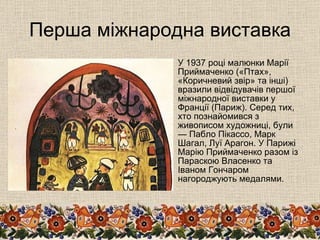Перша міжнародна виставка У 1937 році малюнки Марії Приймаченко («Птах», «Коричневий звір» та інші) вразили відвідувачів першої міжнародної виставки у Франції (Париж). Серед тих, хто познайомився з живописом художниці, були — Пабло Пікассо, Марк Шагал, Луї Арагон. У Парижі Марію Приймаченко разом із Параскою Власенко та Іваном Гончаром нагороджують медалями.  