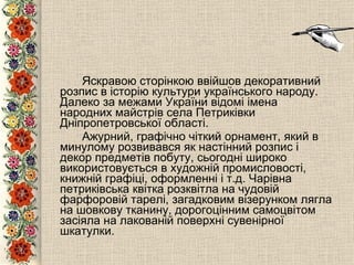 Яскравою сторінкою ввійшов декоративний розпис в історію культури українського народу.  Далеко за межами України відомі імена народних майстрів села Петриківки Дніпропетровської області.  Ажурний, графічно чіткий орнамент, який в минулому розвивався як настінний розпис і декор предметів побуту, сьогодні широко використовується в художній промисловості, книжній графіці, оформленні і т.д. Чарівна петриківська квітка розквітла на чудовій фарфоровій тарелі, загадковим візерунком лягла на шовкову тканину, дорогоцінним самоцвітом засіяла на лакованій поверхні сувенірної шкатулки. 