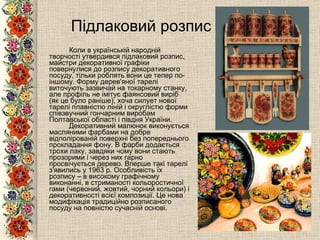 Підлаковий розпис Коли в українській народній творчості утвердився підлаковий розпис, майстри декоративної графіки повернулися до розпису декоративного посуду, тільки роблять вони це тепер по-іншому. Форму   дерев'яної тарелі виточують зазвичай на токарному станку, але профіль не імітує фаянсовий виріб (як це було раніше), хоча силует нової тарелі плавністю ліній і округлістю форми співзвучний гончарним виробам Полтавської області і півдня України.  Декоративний малюнок виконується масляними фарбами на добре відполірованій поверхні без попереднього прокладання фону .  В фарби додається трохи лаку, завдяки чому вони стають прозорими і через них гарно просвічується дерево .  Вперше такі тарелі з'явились у 1963 р. Особливість їх розпису – в високому графічному виконанні, в стриманості кольоростичної гами   (червоний, жовтий, чорний кольори) і декоративності всієї композиції. Це нова модифікація традиційно розписаного посуду на повністю сучасній основі. 