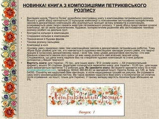 НОВИНКА! КНИГА З КОМПОЗИЦІЯМИ ПЕТРИКІВСЬКОГО РОЗПИСУ Викладачі курсів “Проста Логіка” розробили ілюстровану книгу з композиціями петриківського розпису. Всього у даній збірці налічується 23 кольорові композиції із поясненнями застосованих колористичних законів в декоративних композиціях або аналізується принцип зв’язку елементів в композиціях, розкриваються деякі творчі секрети майстрів петриківського розпису. У даній збірці представлені сучасні композиції, які за своїм призначенням, будовою, колористичним рішенням або застосованою технікою розпису розбиті на декілька груп:  Контрастні кольори в композиціях   Споріднені кольори в композиціях   Призначення й будова фризів   Техніка розпису пальцями   Композиції в колі Основну увагу приділено саме темі композиційних законів в декоративних петриківських роботах. Тому збірка буде цікавою для тих, хто навчається в художньо-мистецьких закладах різного рівня, хто творчо працює в сучасному декоративному жанрі, і всім тим, кому цікаве декоративне мистецтво і хто має бажання осмислити закони його краси чи має намір розпочати свій власний творчий шлях. Сподіваємося, що дана книга надихне Вас на створення чудових композицій та стане доброю допомогою у Вашій творчості! Вартість книги:  для України - 70  грн., для інших країн - $12; розмір книги — А 4 (горизонтальний формат),  всього  34  сторінки. Додатково сплачується пересилка книги: для України -  1 0 , 0 0  грн.; для інших країн визначається протягом 1-2 робочих днів.  Як замовити книгу:  Ви можете замовити книгу по e-mail:  [email_address] , телефону: 8(044) 360-80-40 чи звичайній пошті: Проста Логіка, а/с 120, м. Київ 04050. Спочатку ми надішлемо Вам квитанцію, а після надходження грошей на рахунок, Ви отримаєте саму книгу рекомендованим листом. Ми також можемо надіслати Вам книгу з післясплатою (зі сплатою після отримання  на пошті; тільки для України). У такому випадку вартість посилки буде збільшено на 5%. 