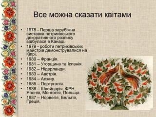 Все можна сказати квітами 1978 - Перша зарубіжна виставка петриківського декоративного розпису відбулася в Канаді.  1979 - роботи петриківських майстрів демонструвалися на Кіпрі. 1980 – Франція. 1981 – Угорщина та Іспанія. 1982 – Нідерланди. 1983 – Австрія. 1984 – Алжир. 1985 – Португалія. 1986 – Швейцарія, ФРН, Японія, Монголія, Польща. 1987 – Норвегія, Бельгія, Греція. 