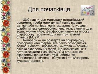 Для початківця Щоб навчитися малювати петриківський орнамент, треба мати цупкий папір (краще ватман або напівватман), акварельні, гуашеві фарби, кілька саморобних пензликів, склянку для води, куряче яйце, фарфорову чашку та плоску фарфорову тарілочку для палітри, м'який олівець (М, 2М). Акварель — це розтерта на природному прозорому клеї фарба, яка легко розводиться водою. Легкість, прозорість, чистота — основні ознаки акварельних фарб, що зближають їх з петриківськими «манійками». З вітчизняних акварелей краще мати такі набори, як «Ленинград», «Нева», «Спутник» та «Акварель художественная».   
