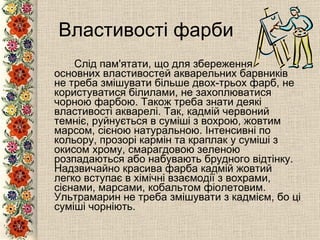 Властивості фарби Слід пам'ятати, що для збереження основних властивостей акварельних барвників не треба змішувати більше двох-трьох фарб, не користуватися білилами, не захоплюватися чорною фарбою. Також треба знати деякі властивості акварелі. Так, кадмій червоний темніє, руйнується в суміші з вохрою, жовтим марсом, сієною натуральною. Інтенсивні по кольору, прозорі кармін та краплак у суміші з окисом хрому, смарагдовою зеленою розпадаються або набувають брудного відтінку. Надзвичайно красива фарба кадмій жовтий легко вступає в хімічні взаємодії з вохрами, сієнами, марсами, кобальтом фіолетовим. Ультрамарин не треба змішувати з кадмієм, бо ці суміші чорніють.   