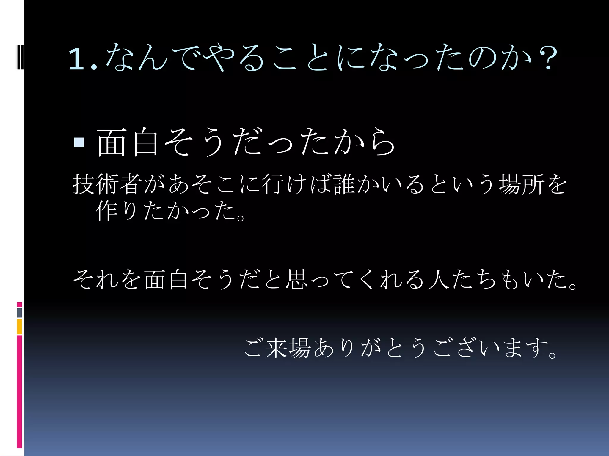 1.なんでやることになったのか？面白そうだったから技術者があそこに行けば誰かいるという場所を作りたかった。それを面白そうだと思ってくれる人たちもいた。ご来場ありがとうございます。