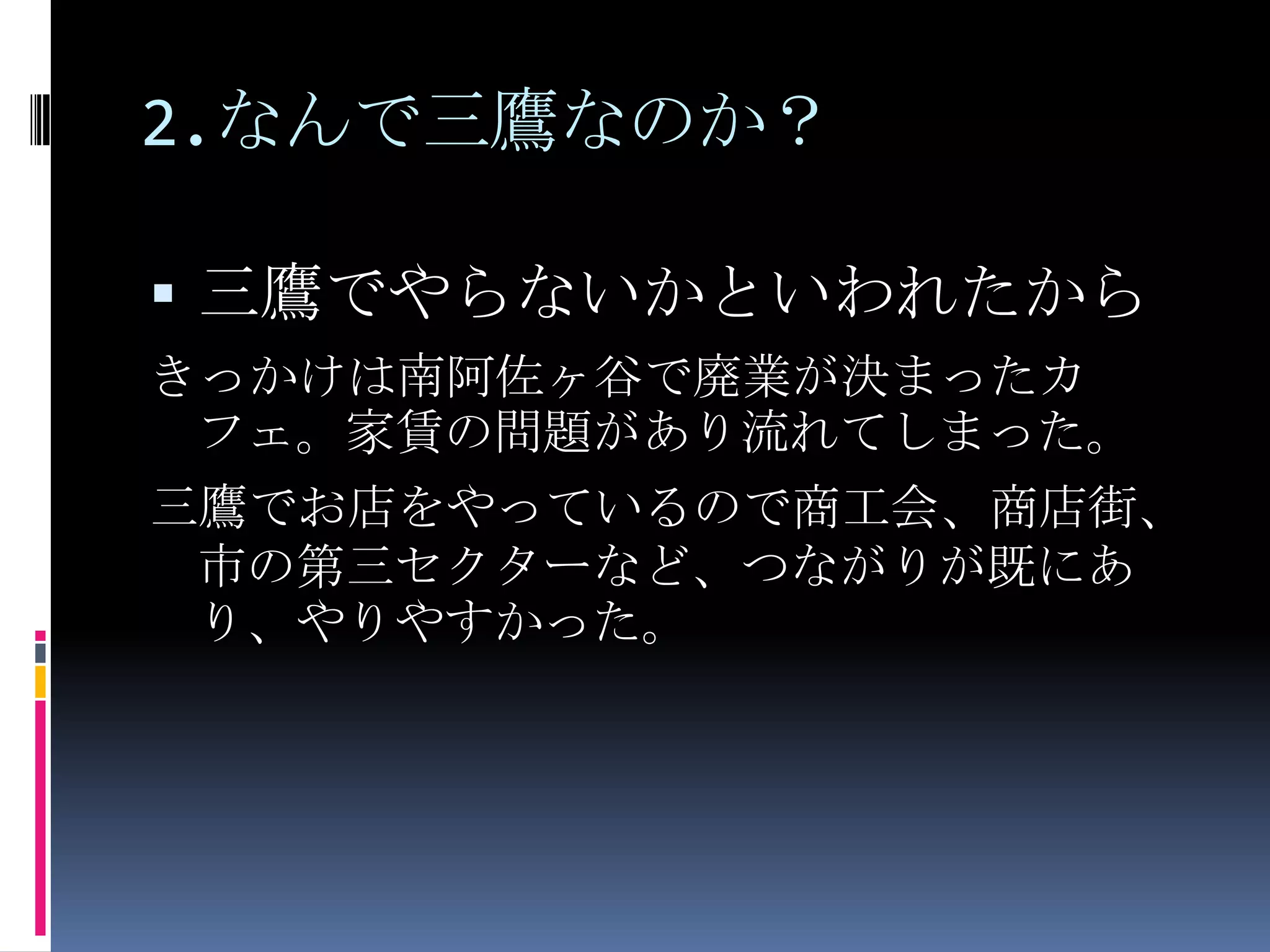 2.なんで三鷹なのか？三鷹でやらないかといわれたからきっかけは南阿佐ヶ谷で廃業が決まったカフェ。家賃の問題があり流れてしまった。三鷹でお店をやっているので商工会、商店街、市の第三セクターなど、つながりが既にあり、やりやすかった。