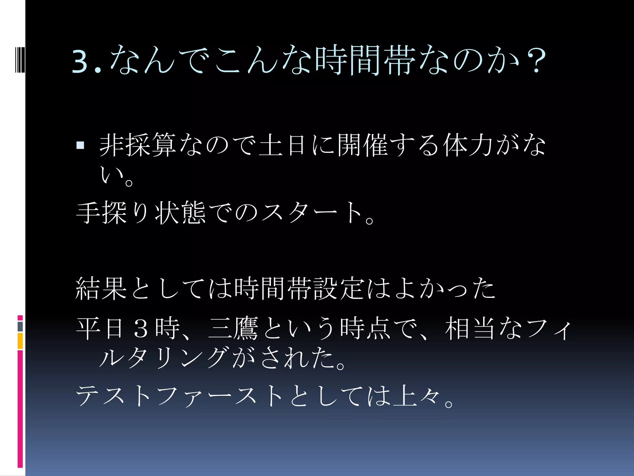 3.なんでこんな時間帯なのか？非採算なので土日に開催する体力がない。手探り状態でのスタート。結果としては時間帯設定はよかった平日３時、三鷹という時点で、相当なフィルタリングがされた。テストファーストとしては上々。