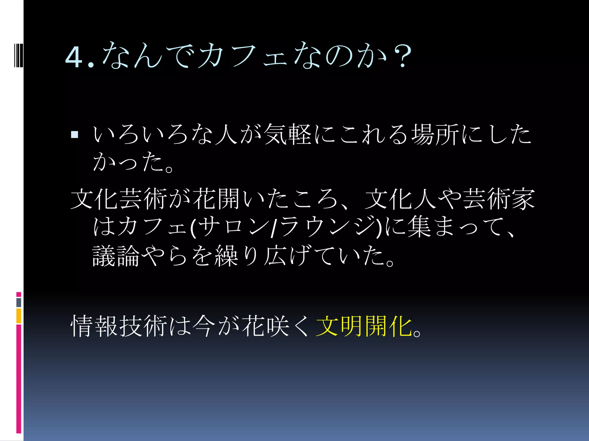 4.なんでカフェなのか？いろいろな人が気軽にこれる場所にしたかった。文化芸術が花開いたころ、文化人や芸術家はカフェ(サロン/ラウンジ)に集まって、議論やらを繰り広げていた。情報技術は今が花咲く文明開化。