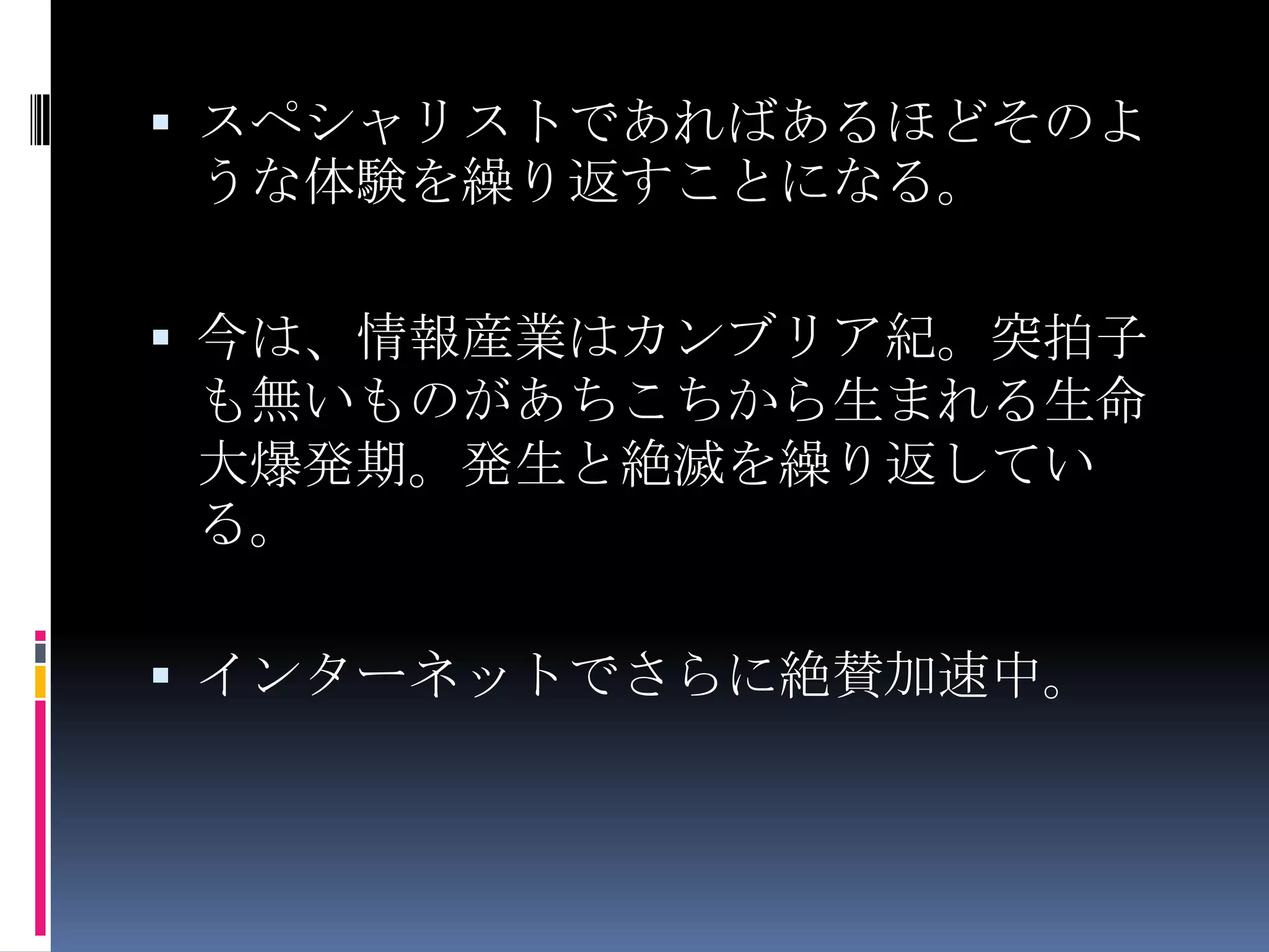 スペシャリストであればあるほどそのような体験を繰り返すことになる。今は、情報産業はカンブリア紀。突拍子も無いものがあちこちから生まれる生命大爆発期。発生と絶滅を繰り返している。インターネットでさらに絶賛加速中。