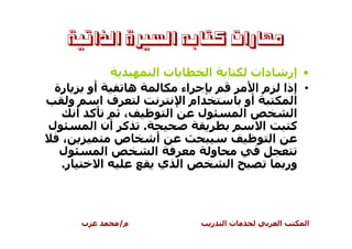 ‫ﻣﻬﺎﺭﺍﺕ ﻛﺘﺎﺑﻪ ﺍﻟﺴﲑﺓ ﺍﻟﺬﺍﺗﻴﺔ‬
                             ‫تا‬         ‫ا‬          ‫دات‬            ‫• إر‬
 ‫رة‬       ‫أو‬         ‫ه‬           ‫اء‬                 ‫ما‬           ‫• إذا‬
      ‫و‬        ‫فا‬                ‫ام ا‬            ‫أو‬                ‫ا‬
     ‫آ أ‬       ‫،‬               ‫ا‬    ‫ل‬            ‫ا‬                 ‫ا‬
‫ل‬       ‫آ أن ا‬           ‫.‬                           ‫ا‬             ‫آ‬
  ‫،‬           ‫ص‬              ‫أ‬                           ‫ا‬
  ‫ل‬         ‫ا‬                ‫ا‬          ‫و‬
  ‫ر.‬      ‫ا‬                   ‫ا ي‬           ‫ا‬                    ‫ور‬



          ‫ب‬         ‫م/‬                  ‫ر‬   ‫تا‬               ‫ا‬        ‫ا‬
 