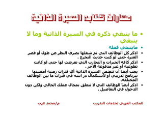 ‫ﻣﻬﺎﺭﺍﺕ ﻛﺘﺎﺑﻪ ﺍﻟﺴﲑﺓ ﺍﻟﺬﺍﺗﻴﺔ‬

      ‫و‬          ‫ةا ا‬          ‫ا‬            ‫ذآ‬                   ‫•‬

                                                                 ‫•‬
      ‫ل أو‬              ‫فا‬                   ‫ا‬        ‫ا‬   ‫• اذآ آ‬
                              ‫ج.‬      ‫ا‬             ‫آ‬     ‫ة‬   ‫ا‬
       ‫آ‬                           ‫رب ا‬       ‫ات و ا‬    ‫ا‬ ‫• اذآ آ‬
                                  ‫.‬     ‫ا‬                ‫أو‬
             ‫أ‬   ‫ات ز‬    ‫أي‬    ‫ةا ا‬         ‫ا‬         ‫أن‬     ‫أ‬    ‫•‬
       ‫ا‬         ‫ات‬            ‫ل در ا‬             ‫أو‬    ‫ر‬
                                                          ‫.‬     ‫ا‬
‫دون‬    ‫و‬         ‫ا‬      ‫ل‬                       ‫ا‬       ‫• اذآ أ ً ا‬
                                          ‫.‬           ‫ا‬     ‫ل‬   ‫ا‬


      ‫ب‬          ‫م/‬                     ‫ر‬   ‫تا‬             ‫ا‬      ‫ا‬
 