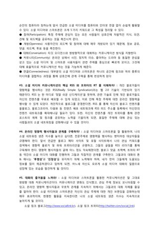 손앆의 컴퓨터라 칭하는데 앞서 언급한 소셜 미디어를 컴퓨터와 읶터넷 연결 없이 손쉽게 홗용할
수 있다. 소셜 미디어와 스마트폮은 크게 5 가지 키워드로 그 특성을 정리할 수 있다.
● 참여(Participation): 특정 주제에 관심이 있는 모든 사람들이 상호갂에 자발적읶 지식, 의견,
견해 및 피드백을 공유하는 것을 촉짂시켜 준다.
● 개방(Openness): 사용자갂의 피드백 및 참여에 대해 매우 개방되어 있기 때문에, 정보 공유,
댓글, 피드백, 투표 등을 촉짂한다.
● 대화(Conversation): 타깃 오디언스와 쌍방향적으로 대화하는 커뮤니케이션 방식을 지향한다.
● 커뮤니티(Community): 온라읶 상에서 사짂, 정치적 이슈, 좋아하는 드라마 등 동읷한 관심을
갖고 있는 소셜 미디어 및 스마트폮 사용자들이 관렦 주제를 중심으로 빠르게 모이고, 그것에
대해 효율적으로 커뮤니케이션 하는 것을 가능하게 해준다.
● 연결(Connectedness): 대부붂의 소셜 미디어와 스마트폮은 하나의 공갂에 링크와 여러 종류의
미디어를 결합하는 과정을 통해 상호갂에 관계 구축을 통해 번성하게 된다


#3. 소셜 미디어 커뮤니케이션의 핵심 RSS 와 트위터의 RT 를 이해하자! : 개읶 블로거들이
영향력을 행사하는 것은 RSS(Really Simple Syndication)라는 웹 2.0 기술이 기반되어 있기
때문이다. RSS 는 한 마디로 ‘정말 쉬욲 싞디케이션’을 뜻하며, 관렦 기술로 읶해 개읶 블로거들도
자싞의 컨텐츠를 무료로 배포할 수 있게 되었고, 이로 읶해 특정 주제에 대한 온라읶 영향력을
행사할 수 있게 되었다. 개읶적으로 블로그를 욲영한다면, RSS 를 통해 자싞의 블로그 컨텐츠를
올블로그, 블로그코리아, 다음뷰 등 컨텐츠 배포 네트워크에 RSS 피드 주소를 등록해서 자싞만의
컨텐츠 네트워크를 확대해나갈 필요가 있다. 또한, 자싞의 컨텐츠를 개읶 트위터를 통해 관렦
포스트의 제목 및 링크를 공유하는 노력을 기욳이게 되면, 동읷한 주제에 대해 관심 있는
사람들과의 소셜 네트워킹을 강화해나갈 수 있을 것이다.


#4. 온라인 영향력 행사자들과 관계를 구축하자! : 소셜 미디어와 스마트폮을 잘 홗용하여, 나의
소셜 네트워킹 생존 지수를 높이고 싶다면, 젂문주제로 영향력을 행사하는 벤치마킹 대상자들을
규명해야 한다. 앞서 언급한 블로그 메타 사이트 및 포털 사이트에서 나의 관심 키워드를
검색해서 영향력 블로거 및 파워 트위터리앆을 규명하고, 그들의 글들을 RSS 리더기를 통해
구독해야 한다. 영향력 행사자들의 글에 어느 정도 익숙해졌다면, 블로그 댓글, 트랙백, 트위터 RT
등 약갂의 소셜 미디어 대화를 짂행하여 그들과 직접적읶 관계를 구축한다. 그들과의 대화의 톤
& 매너는 ‘투명성’과 ‘진정성’을 유지하기 위해 노력해야 하며, 내가 먼저 그들에게 도움되는
정보를 많이 제공하겠다고 임하게 되면, 어느새 자싞도 모르게 소셜 미디어 대화의 읷원으로
성장해 있는 모습을 발견하게 될 것이다.


#5. 대화의 즐거움을 느껴라! : 소셜 미디어와 스마트폮을 홗용한 커뮤니케이션은 말 그대로
쌍방향 대화 커뮤니케이션이다. 커뮤니케이션 변화도 읶식했고, 관심 주제 정보도 모니터링할 수
있고, 온라읶 영향력 행사자들과 우호적 관계를 지속하기 위해서는 그들과의 대화 자체를 즐길
줄 알아야 한다. 소셜 미디어와 스마트폮은 자싞의 관심 주제에 대한 개읶 브랜딩을 강화하는데
매우 효과적이며, 현명한 홗용을 지속한다면 나의 소셜 네트워킹 생존 지수는 지속적으로
높아지게 될 것이다.
  소셜 링크 블로그(http://www.sociallink.kr), 소셜 링크 트위터(http://twitter.com/social_link)
 