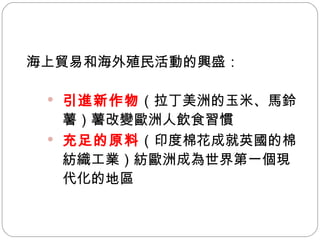 海上貿易和海外殖民活動的興盛： 引進新作物 （拉丁美洲的玉米、馬鈴薯）  改變歐洲人飲食習慣 充足的原料 （印度棉花成就英國的棉紡織工業）  歐洲成為世界第一個現代化的地區  