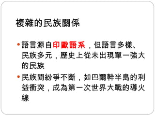 複雜的民族關係   語言源自 印歐語系 ，但語言多樣、民族多元，歷史上從未出現單一強大的民族 民族間紛爭不斷，如巴爾幹半島的利益衝突，成為第一次世界大戰的導火線  