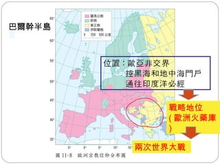 課本圖 11-8 位置 : 歐亞非交界 控黑海和地中海門戶 通往印度洋必經 戰略地位 ( 歐洲火藥庫 ) 兩次世界大戰 巴爾幹半島 