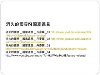 消失的國界 — 國家遠見 消失的國界 _ 國家遠見 _ 丹麥篇 _01  http:// www.youtube.com/watch?v =Hcp4XN3gzek&feature=related 消失的國界 _ 國家遠見 _ 丹麥篇 _02  http:// www.youtube.com/watch?v =ATEhdp5KjDo&feature=related 消失的國界 _ 國家遠見 _ 丹麥篇 _03 http:// www.youtube.com/watch?v =1hXktSNqpCA&feature=related 消失的國界 _ 國家遠見 _ 丹麥篇 _04 http://www.youtube.com/watch?v=HtdWxIgJAo8&feature=related  