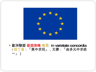 歐洲聯盟  歐盟旗幟  格言 :  in varietate concordia  ( 拉丁语 ：「異中求同」，又譯：「由多元中求统一」） 