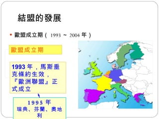 結盟的發展 歐盟成立期（ 1993 ～ 2004 年） 歐盟成立期 1993 年，馬斯垂克條約生效，『歐洲聯盟』正式成立 1995 年 瑞典、芬蘭、奧地利 