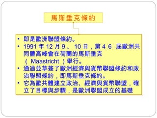 即是歐洲聯盟條約。 1991 年 12 月 9 、 10 日，第 4 6  屆歐洲共同體高峰會在荷蘭的馬斯垂克（ Maastricht ）舉行。 通過並草簽了歐洲經濟與貨幣聯盟條約和政治聯盟條約，即馬斯垂克條約。 它為歐共體建立政治、經濟與貨幣聯盟，確立了目標與步驟，是歐洲聯盟成立的基礎 馬斯垂克條約 