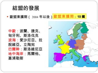 結盟的發展 歐盟東擴期（ 2004 年以後） 歐盟東擴期 ： 10 國 中歐： 波蘭、捷克、匈牙利、斯洛伐克  波海： 愛沙尼亞、拉脫維亞、立陶宛  巴爾幹： 斯洛維尼亞 地中海岸： 馬爾他、 塞浦勒斯 