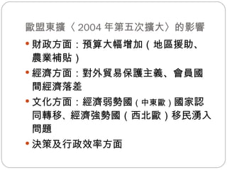 歐盟東擴〈 2004 年第五次擴大〉的影響 財政方面：預算大幅增加（地區援助、農業補貼） 經濟方面：對外貿易保護主義、會員國間經濟落差 文化方面：經濟弱勢國 （中東歐） 國家認同轉移 、 經濟強勢國（西北歐）移民湧入問題 決策及行政效率方面 